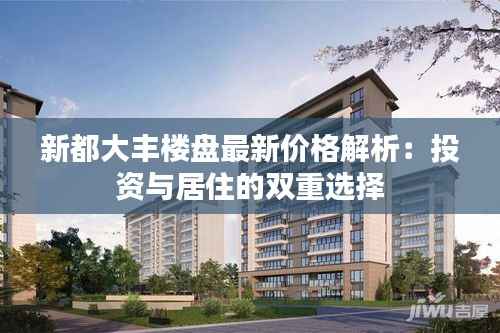 新都大丰楼盘最新价格解析:投资与居住的双重选择
