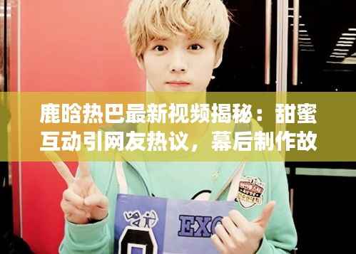 鹿晗热巴最新视频揭秘:甜蜜互动引网友热议,幕后制作故事曝光