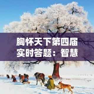 胸怀天下第四届实时答题:智慧碰撞,知识盛宴