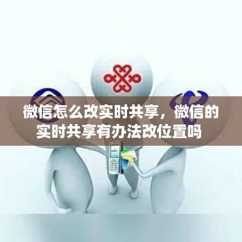 微信怎么改实时共享,微信的实时共享有办法改位置吗