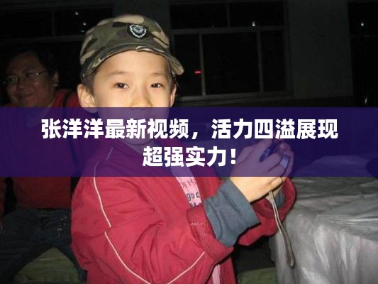 张洋洋最新视频,活力四溢展现超强实力!